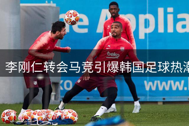 李刚仁转会马竞引爆韩国足球热潮 西班牙外援深度解析现象级影响