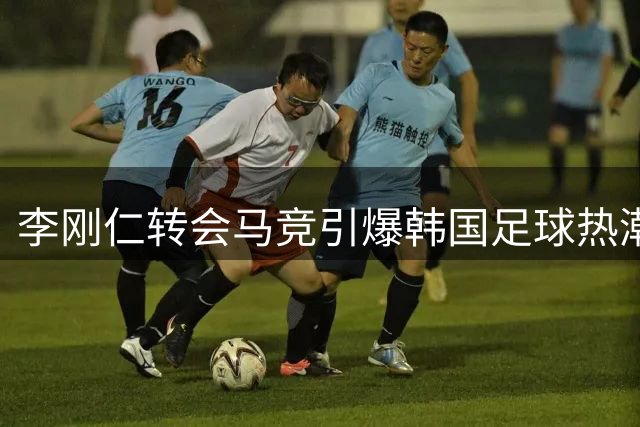李刚仁转会马竞引爆韩国足球热潮 西班牙外援深度解析现象级影响